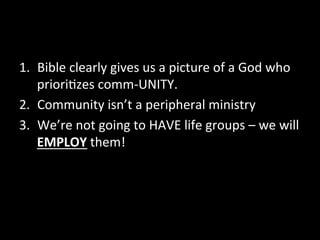 1.  Bible	
  clearly	
  gives	
  us	
  a	
  picture	
  of	
  a	
  God	
  who	
  
     priori9zes	
  comm-­‐UNITY.	
  
2.  Community	
  isn’t	
  a	
  peripheral	
  ministry	
  	
  
3.  We’re	
  not	
  going	
  to	
  HAVE	
  life	
  groups	
  –	
  we	
  will	
  
     EMPLOY	
  them!	
  
	
  
 