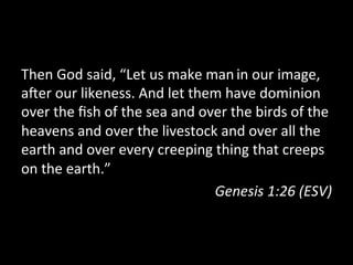 Then	
  God	
  said,	
  “Let	
  us	
  make	
  man	
  in	
  our	
  image,	
  
aGer	
  our	
  likeness.	
  And	
  let	
  them	
  have	
  dominion	
  
over	
  the	
  ﬁsh	
  of	
  the	
  sea	
  and	
  over	
  the	
  birds	
  of	
  the	
  
heavens	
  and	
  over	
  the	
  livestock	
  and	
  over	
  all	
  the	
  
earth	
  and	
  over	
  every	
  creeping	
  thing	
  that	
  creeps	
  
on	
  the	
  earth.”	
  
                                                   Genesis	
  1:26	
  (ESV)	
  
 