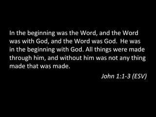 In	
  the	
  beginning	
  was	
  the	
  Word,	
  and	
  the	
  Word	
  
was	
  with	
  God,	
  and	
  the	
  Word	
  was	
  God.	
  	
  He	
  was	
  
in	
  the	
  beginning	
  with	
  God.	
  All	
  things	
  were	
  made	
  
through	
  him,	
  and	
  without	
  him	
  was	
  not	
  any	
  thing	
  
made	
  that	
  was	
  made.	
  
                                                    John	
  1:1-­‐3	
  (ESV)	
  
 