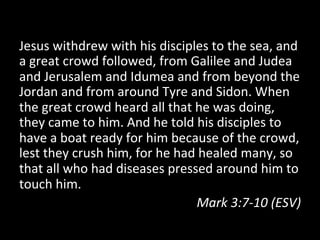 Jesus	
  withdrew	
  with	
  his	
  disciples	
  to	
  the	
  sea,	
  and	
  
a	
  great	
  crowd	
  followed,	
  from	
  Galilee	
  and	
  Judea	
  
and	
  Jerusalem	
  and	
  Idumea	
  and	
  from	
  beyond	
  the	
  
Jordan	
  and	
  from	
  around	
  Tyre	
  and	
  Sidon.	
  When	
  
the	
  great	
  crowd	
  heard	
  all	
  that	
  he	
  was	
  doing,	
  
they	
  came	
  to	
  him.	
  And	
  he	
  told	
  his	
  disciples	
  to	
  
have	
  a	
  boat	
  ready	
  for	
  him	
  because	
  of	
  the	
  crowd,	
  
lest	
  they	
  crush	
  him,	
  for	
  he	
  had	
  healed	
  many,	
  so	
  
that	
  all	
  who	
  had	
  diseases	
  pressed	
  around	
  him	
  to	
  
touch	
  him.	
  
                                                   Mark	
  3:7-­‐10	
  (ESV)	
  
	
  
 
