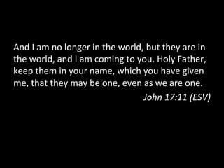 And	
  I	
  am	
  no	
  longer	
  in	
  the	
  world,	
  but	
  they	
  are	
  in	
  
the	
  world,	
  and	
  I	
  am	
  coming	
  to	
  you.	
  Holy	
  Father,	
  
keep	
  them	
  in	
  your	
  name,	
  which	
  you	
  have	
  given	
  
me,	
  that	
  they	
  may	
  be	
  one,	
  even	
  as	
  we	
  are	
  one.	
  
                                                     John	
  17:11	
  (ESV)	
  
 