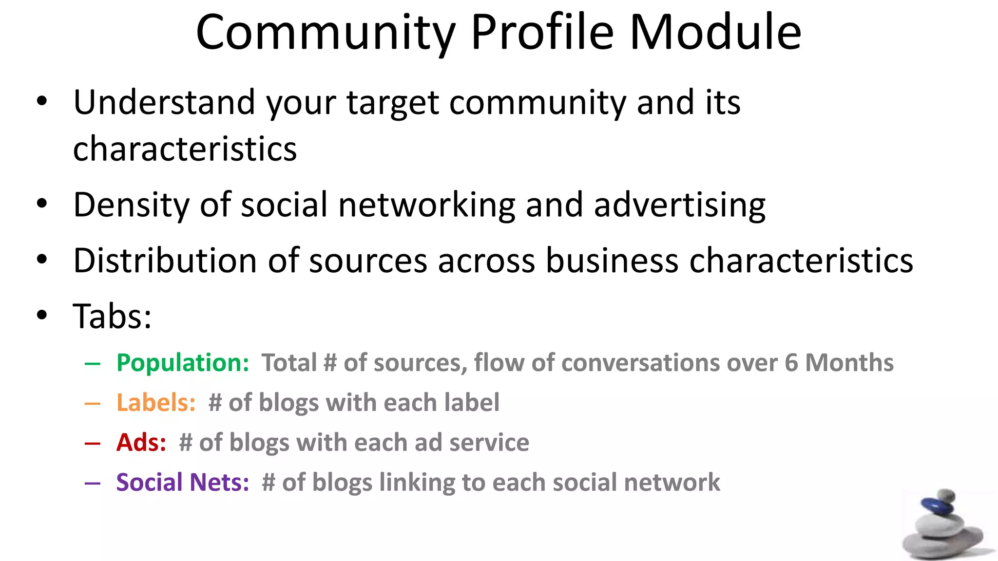 Community Profile ModuleUnderstand your target community and its characteristicsDensity of social networking and advertisingDistribution of sources across business characteristicsTabs:Population: Total # of sources, flow of conversations over 6 MonthsLabels: # of blogs with each labelAds: # of blogs with each ad serviceSocial Nets: # of blogs linking to each social network