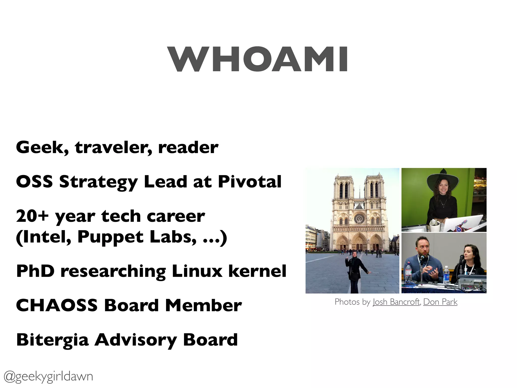 Geek, traveler, reader
OSS Strategy Lead at Pivotal
20+ year tech career 
(Intel, Puppet Labs, …)
PhD researching Linux kernel
CHAOSS Board Member
Bitergia Advisory Board
Photos by Josh Bancroft, Don Park
@geekygirldawn
WHOAMI
 