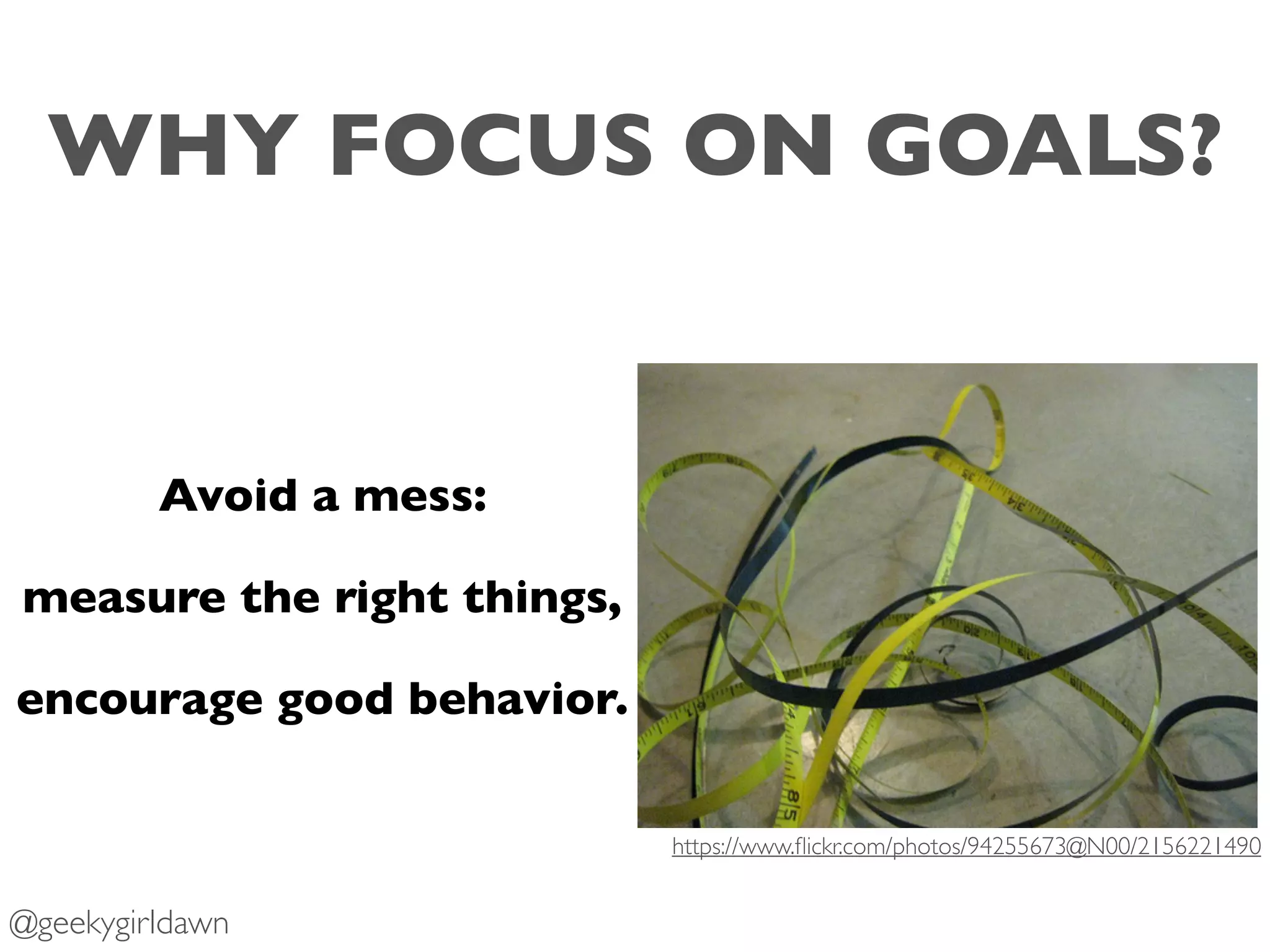 WHY FOCUS ON GOALS?
Avoid a mess:
measure the right things,
encourage good behavior.
https://www.ﬂickr.com/photos/94255673@N00/2156221490
@geekygirldawn
 