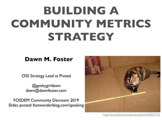 BUILDING A
COMMUNITY METRICS
STRATEGY
Dawn M. Foster
OSS Strategy Lead at Pivotal
@geekygirldawn
dawn@dawnfoster.com
FOSDEM Community Devroom 2019
Slides posted: fastwonderblog.com/speaking
http://www.ﬂickr.com/photos/tlk/5630885373/
 