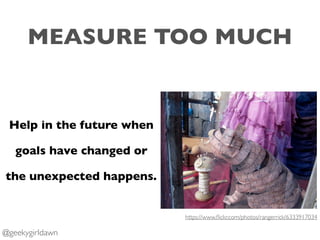 MEASURE TOO MUCH
Help in the future when
goals have changed or
the unexpected happens.
https://www.ﬂickr.com/photos/ranger...