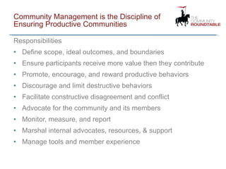 Community Management is the Discipline of Ensuring Productive Communities Responsibilities Define scope, ideal outcomes, and boundaries Ensure participants receive more value then they contribute Promote, encourage, and reward productive behaviors Discourage and limit destructive behaviors Facilitate constructive disagreement and conflict  Advocate for the community and its members Monitor, measure, and report Marshal internal advocates, resources, & support Manage tools and member experience 