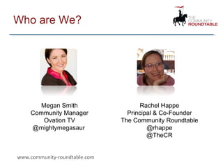 Who are We? www.community-roundtable.com Megan Smith Community Manager Ovation TV @mightymegasaur  Rachel Happe Principal & Co-Founder The Community Roundtable @rhappe @TheCR 