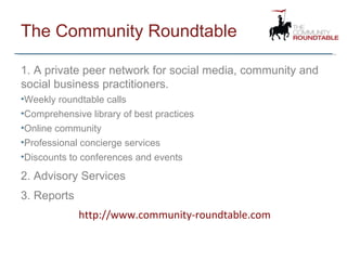 The Community Roundtable 1. A private peer network for social media, community and social business practitioners. Weekly roundtable calls Comprehensive library of best practices Online community Professional concierge services Discounts to conferences and events 2. Advisory Services 3. Reports http://www.community-roundtable.com 