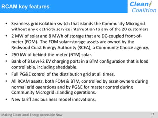 Making Clean Local Energy Accessible Now 17
RCAM key features
• Seamless grid isolation switch that islands the Community Microgrid
without any electricity service interruption to any of the 20 customers.
• 2 MW of solar and 8 MWh of storage that are DC-coupled front-of-
meter (FOM). The FOM solar+storage assets are owned by the
Redwood Coast Energy Authority (RCEA), a Community Choice agency.
• 250 kW of behind-the-meter (BTM) solar.
• Bank of 8 Level-2 EV charging ports in a BTM configuration that is load
controllable, including sheddable.
• Full PG&E control of the distribution grid at all times.
• All RCAM assets, both FOM & BTM, controlled by asset owners during
normal grid operations and by PG&E for master control during
Community Microgrid islanding operations.
• New tariff and business model innovations.
 