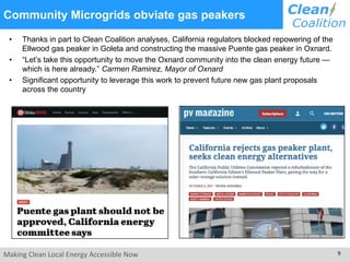Making Clean Local Energy Accessible Now 9
Community Microgrids obviate gas peakers
• Thanks in part to Clean Coalition analyses, California regulators blocked repowering of the
Ellwood gas peaker in Goleta and constructing the massive Puente gas peaker in Oxnard.
• “Let’s take this opportunity to move the Oxnard community into the clean energy future —
which is here already.” Carmen Ramirez, Mayor of Oxnard
• Significant opportunity to leverage this work to prevent future new gas plant proposals
across the country
 