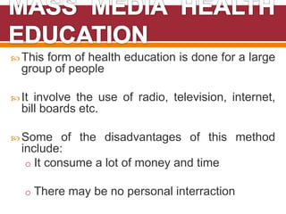  This form of health education is done for a large
group of people
 It involve the use of radio, television, internet,
bill boards etc.
 Some of the disadvantages of this method
include:
o It consume a lot of money and time
o There may be no personal interraction
 