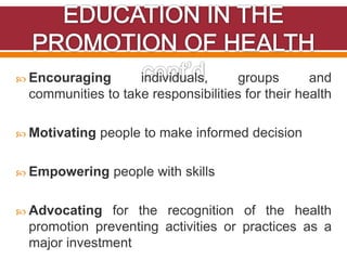  Encouraging individuals, groups and
communities to take responsibilities for their health
 Motivating people to make informed decision
 Empowering people with skills
 Advocating for the recognition of the health
promotion preventing activities or practices as a
major investment
 