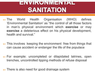  The World Health Organisation (WHO) defines
‘Environmental Sanitation’ as “the control of all those factors
in man’s physical environment which exercise or may
exercise a deleterious effect on his physical development,
health and survival.”
 This involves keeping the environment free from things that
can cause accident or endanger the life of the populace
 For example: uncompleted or dilapidated latrines, open
trenches, uncontrolled tipping methods of refuse disposal
 There is also need for good drainage system
 