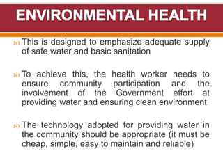  This is designed to emphasize adequate supply
of safe water and basic sanitation
 To achieve this, the health worker needs to
ensure community participation and the
involvement of the Government effort at
providing water and ensuring clean environment
 The technology adopted for providing water in
the community should be appropriate (it must be
cheap, simple, easy to maintain and reliable)
 