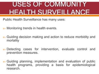 Public Health Surveillance has many uses:
 Monitoring trends in health events.
 Guiding decision making and action to reduce morbidity and
mortality
 Detecting cases for intervention, evaluate control and
prevention measures.
 Guiding planning, implementation and evaluation of public
health programs, providing a basis for epidemiological
research.
 