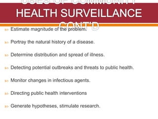  Estimate magnitude of the problem.
 Portray the natural history of a disease.
 Determine distribution and spread of illness.
 Detecting potential outbreaks and threats to public health.
 Monitor changes in infectious agents.
 Directing public health interventions
 Generate hypotheses, stimulate research.
 