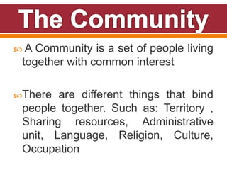  A Community is a set of people living
together with common interest
There are different things that bind
people together. Such as: Territory ,
Sharing resources, Administrative
unit, Language, Religion, Culture,
Occupation
 