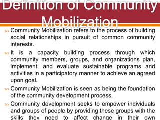  Community Mobilization refers to the process of building
social relationships in pursuit of common community
interests.
 It is a capacity building process through which
community members, groups, and organizations plan,
implement, and evaluate sustainable programs and
activities in a participatory manner to achieve an agreed
upon goal.
 Community Mobilization is seen as being the foundation
of the community development process.
 Community development seeks to empower individuals
and groups of people by providing these groups with the
skills they need to affect change in their own
 