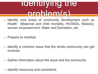  Identify core areas of community development such as
Health (Maternal and child mortality, HIV/AIDs, Malaria),
women empowerment, Water and Sanitation, etc.
 Prepare to mobilize
 Identify a common issue that the whole community can get
involved
 Gather information about the issue and the community
 Identify resources and constraints
 