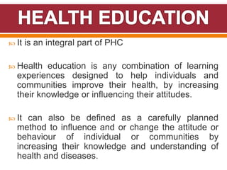  It is an integral part of PHC
 Health education is any combination of learning
experiences designed to help individuals and
communities improve their health, by increasing
their knowledge or influencing their attitudes.
 It can also be defined as a carefully planned
method to influence and or change the attitude or
behaviour of individual or communities by
increasing their knowledge and understanding of
health and diseases.
 