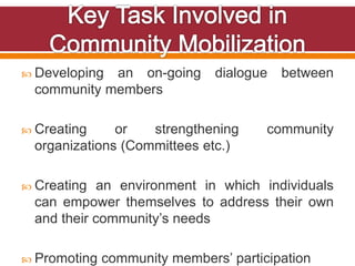  Developing an on-going dialogue between
community members
 Creating or strengthening community
organizations (Committees etc.)
 Creating an environment in which individuals
can empower themselves to address their own
and their community’s needs
 Promoting community members’ participation
 