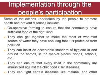 Some of the actions undertaken by the people to promote
health and prevent diseases include:
 Co-operative farming to ensure that the community have
sufficient food of the right kind
 They can get together to make the most of whatever
source of water they have ensuring that it is protected from
pollution
 They can insist on acceptable standard of hygiene in and
around the homes, in the market places, shops, schools,
etc.
 They can ensure that every child in the community are
immunized against the childhood killer diseases
 They can fight certain diseases like malaria, and other
 