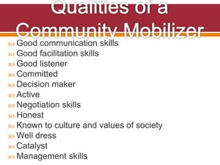  Good communication skills
 Good facilitation skills
 Good listener
 Committed
 Decision maker
 Active
 Negotiation skills
 Honest
 Known to culture and values of society
 Well dress
 Catalyst
 Management skills
 