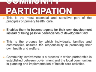  This is the most essential and sensitive part of the
principles of primary health care.
 Enables them to become agents for their own development
instead of being passive beneficiaries of development aid.
 This is the process by which individuals, families and
communities assume the responsibility in promoting their
own health and welfare.
 Community involvement is a process in which partnership is
established between government and the local communities
in planning and implementation of health care activities.
 