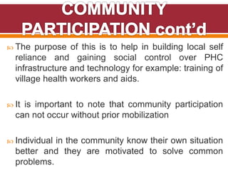  The purpose of this is to help in building local self
reliance and gaining social control over PHC
infrastructure and technology for example: training of
village health workers and aids.
 It is important to note that community participation
can not occur without prior mobilization
 Individual in the community know their own situation
better and they are motivated to solve common
problems.
 