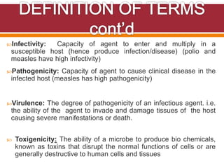 Infectivity: Capacity of agent to enter and multiply in a
susceptible host (hence produce infection/disease) (polio and
measles have high infectivity)
Pathogenicity: Capacity of agent to cause clinical disease in the
infected host (measles has high pathogenicity)
Virulence: The degree of pathogenicity of an infectious agent. i.e.
the ability of the agent to invade and damage tissues of the host
causing severe manifestations or death.
 Toxigenicity: The ability of a microbe to produce bio chemicals,
known as toxins that disrupt the normal functions of cells or are
generally destructive to human cells and tissues
 