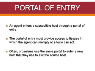  An agent enters a susceptible host through a portal of
entry.
 The portal of entry must provide access to tissues in
which the agent can multiply or a toxin can act.
 Often, organisms use the same portal to enter a new
host that they use to exit the source host.
 