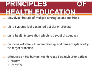 It involves the use of multiple strategies and methods
 It is a systematically planned activity or process
 It is a health intervention which is devoid of coercion
 It is done with the full understanding and free acceptance by
the target audience
 It focuses on the human health related behaviour or action:
o Healthy
o unhealthy
 