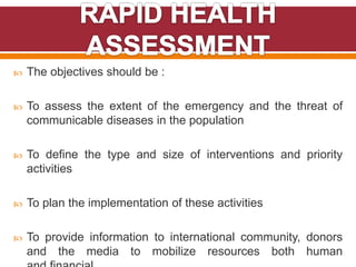  The objectives should be :
 To assess the extent of the emergency and the threat of
communicable diseases in the population
 To define the type and size of interventions and priority
activities
 To plan the implementation of these activities
 To provide information to international community, donors
and the media to mobilize resources both human
 