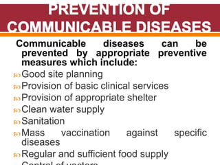 Communicable diseases can be
prevented by appropriate preventive
measures which include:
Good site planning
Provision of basic clinical services
Provision of appropriate shelter
Clean water supply
Sanitation
Mass vaccination against specific
diseases
Regular and sufficient food supply
 