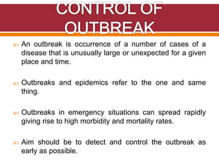  An outbreak is occurrence of a number of cases of a
disease that is unusually large or unexpected for a given
place and time.
 Outbreaks and epidemics refer to the one and same
thing.
 Outbreaks in emergency situations can spread rapidly
giving rise to high morbidity and mortality rates.
 Aim should be to detect and control the outbreak as
early as possible.
 