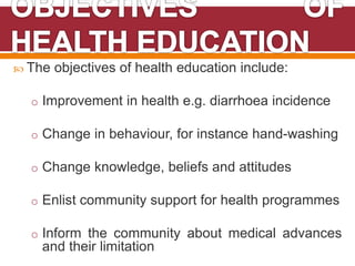  The objectives of health education include:
o Improvement in health e.g. diarrhoea incidence
o Change in behaviour, for instance hand-washing
o Change knowledge, beliefs and attitudes
o Enlist community support for health programmes
o Inform the community about medical advances
and their limitation
 