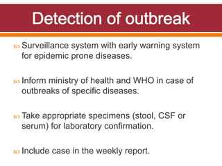  Surveillance system with early warning system
for epidemic prone diseases.
 Inform ministry of health and WHO in case of
outbreaks of specific diseases.
 Take appropriate specimens (stool, CSF or
serum) for laboratory confirmation.
 Include case in the weekly report.
 