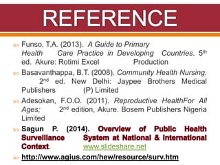  Funso, T.A. (2013). A Guide to Primary
Health Care Practice in Developing Countries. 5th
ed. Akure: Rotimi Excel Production
 Basavanthappa, B.T. (2008). Community Health Nursing.
2nd ed. New Delhi: Jaypee Brothers Medical
Publishers (P) Limited
 Adesokan, F.O.O. (2011). Reproductive HealthFor All
Ages; 2nd edition, Akure. Bosem Publishers Nigeria
Limited
 Sagun P. (2014).
. www.slideshare.net
 http://www.agius.com/hew/resource/surv.htm
 