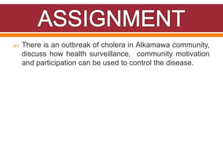  There is an outbreak of cholera in Alkamawa community,
discuss how health surveillance, community motivation
and participation can be used to control the disease.
 