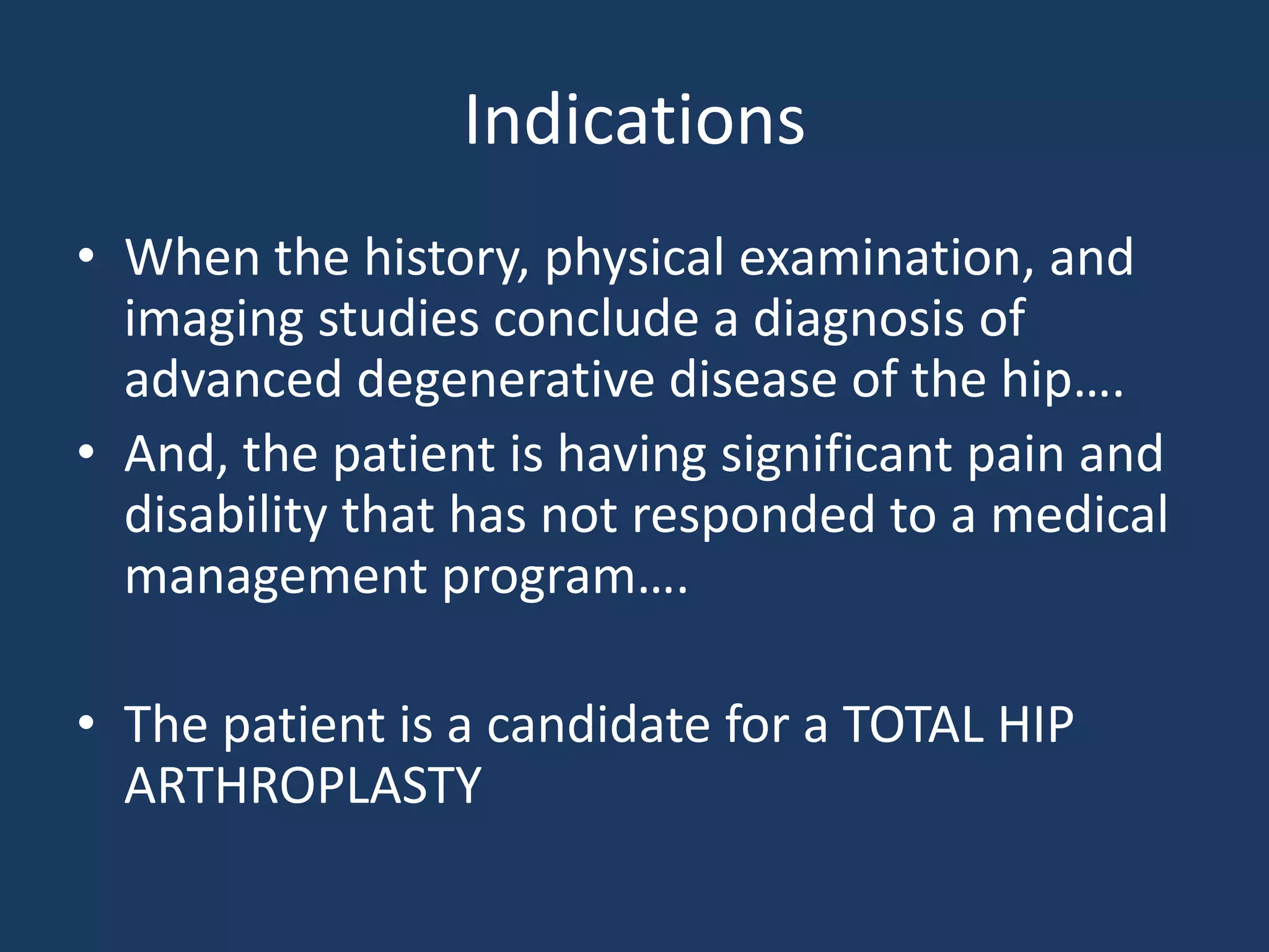 Indications
• When the history, physical examination, and
imaging studies conclude a diagnosis of
advanced degenerative disease of the hip….
• And, the patient is having significant pain and
disability that has not responded to a medical
management program….
• The patient is a candidate for a TOTAL HIP
ARTHROPLASTY
 