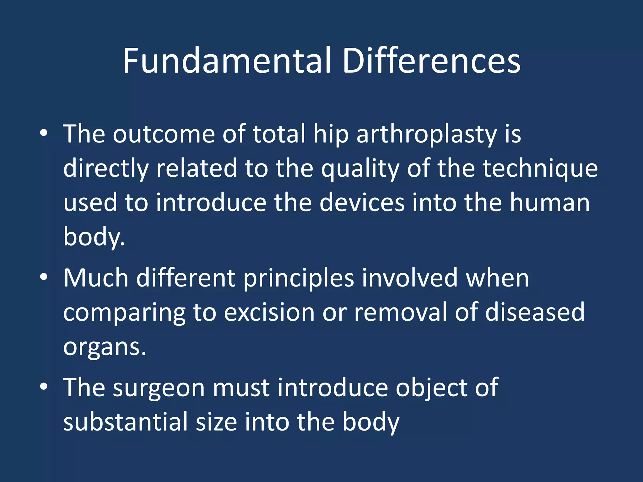 Fundamental Differences
• The outcome of total hip arthroplasty is
directly related to the quality of the technique
used to introduce the devices into the human
body.
• Much different principles involved when
comparing to excision or removal of diseased
organs.
• The surgeon must introduce object of
substantial size into the body
 