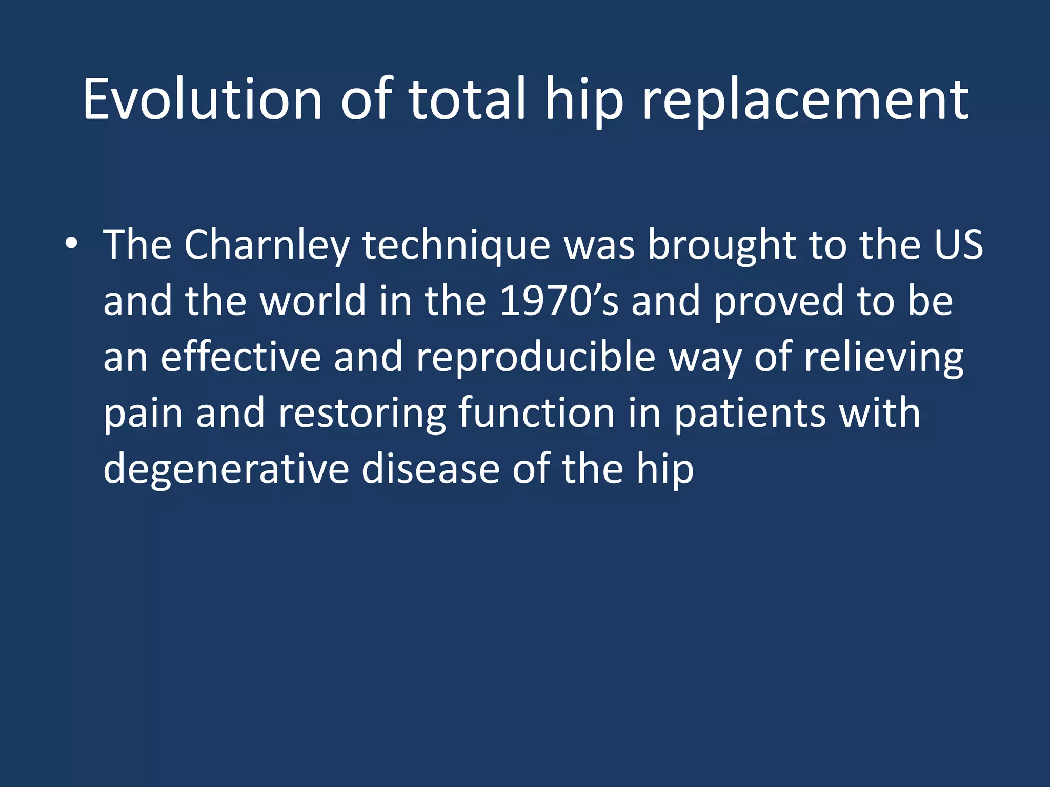 Evolution of total hip replacement
• The Charnley technique was brought to the US
and the world in the 1970’s and proved to be
an effective and reproducible way of relieving
pain and restoring function in patients with
degenerative disease of the hip
 