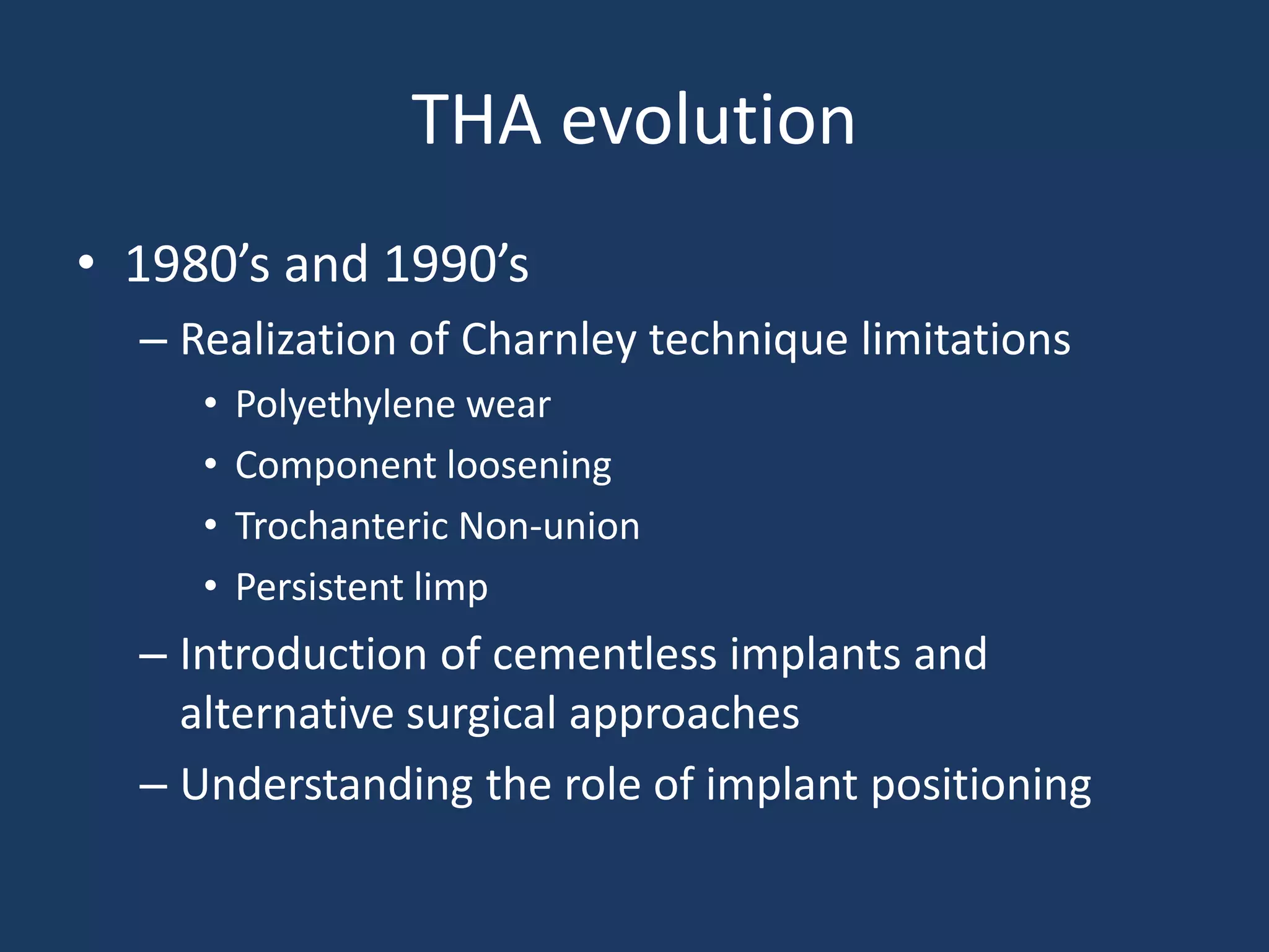 THA evolution
• 1980’s and 1990’s
– Realization of Charnley technique limitations
• Polyethylene wear
• Component loosening
• Trochanteric Non-union
• Persistent limp
– Introduction of cementless implants and
alternative surgical approaches
– Understanding the role of implant positioning
 