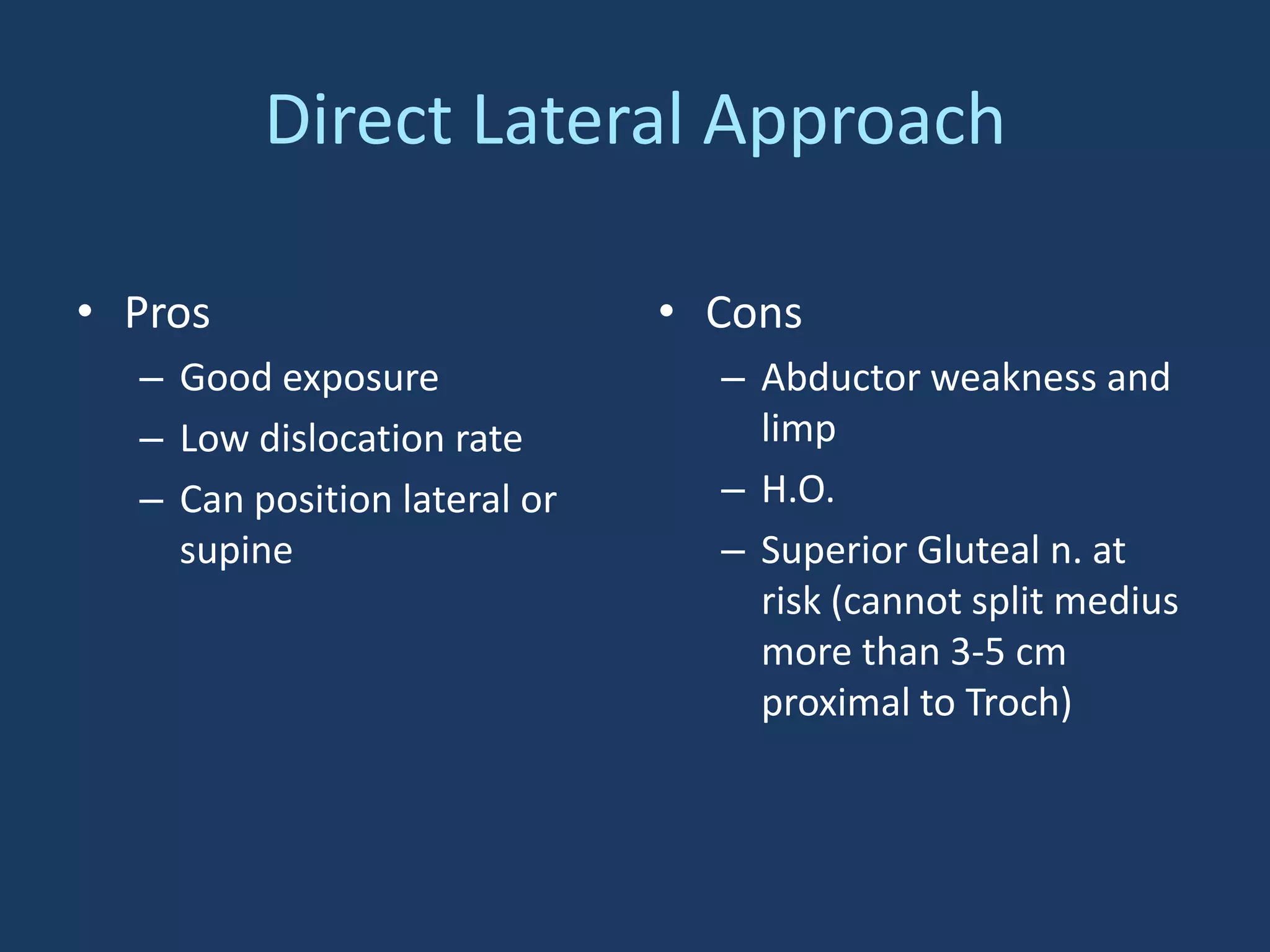 Direct Lateral Approach
• Pros
– Good exposure
– Low dislocation rate
– Can position lateral or
supine
• Cons
– Abductor weakness and
limp
– H.O.
– Superior Gluteal n. at
risk (cannot split medius
more than 3-5 cm
proximal to Troch)
 