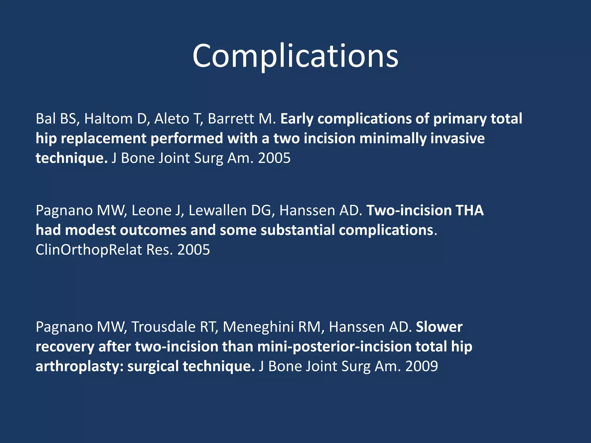 Complications
Bal BS, Haltom D, Aleto T, Barrett M. Early complications of primary total
hip replacement performed with a two incision minimally invasive
technique. J Bone Joint Surg Am. 2005
Pagnano MW, Leone J, Lewallen DG, Hanssen AD. Two-incision THA
had modest outcomes and some substantial complications.
ClinOrthopRelat Res. 2005
Pagnano MW, Trousdale RT, Meneghini RM, Hanssen AD. Slower
recovery after two-incision than mini-posterior-incision total hip
arthroplasty: surgical technique. J Bone Joint Surg Am. 2009
 