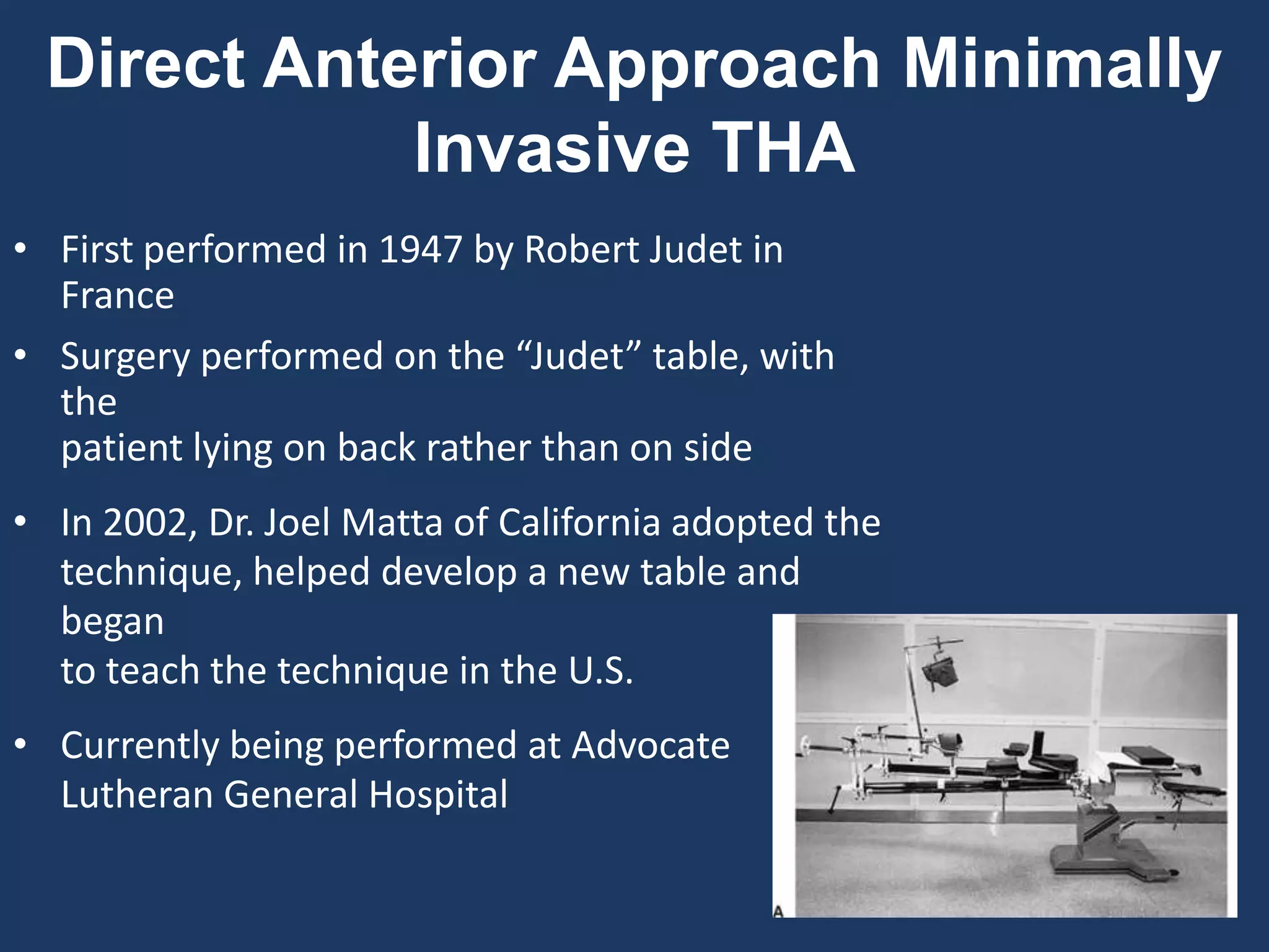 • First performed in 1947 by Robert Judet in
France
• Surgery performed on the “Judet” table, with
the
patient lying on back rather than on side
• In 2002, Dr. Joel Matta of California adopted the
technique, helped develop a new table and
began
to teach the technique in the U.S.
• Currently being performed at Advocate
Lutheran General Hospital
Direct Anterior Approach Minimally
Invasive THA
 