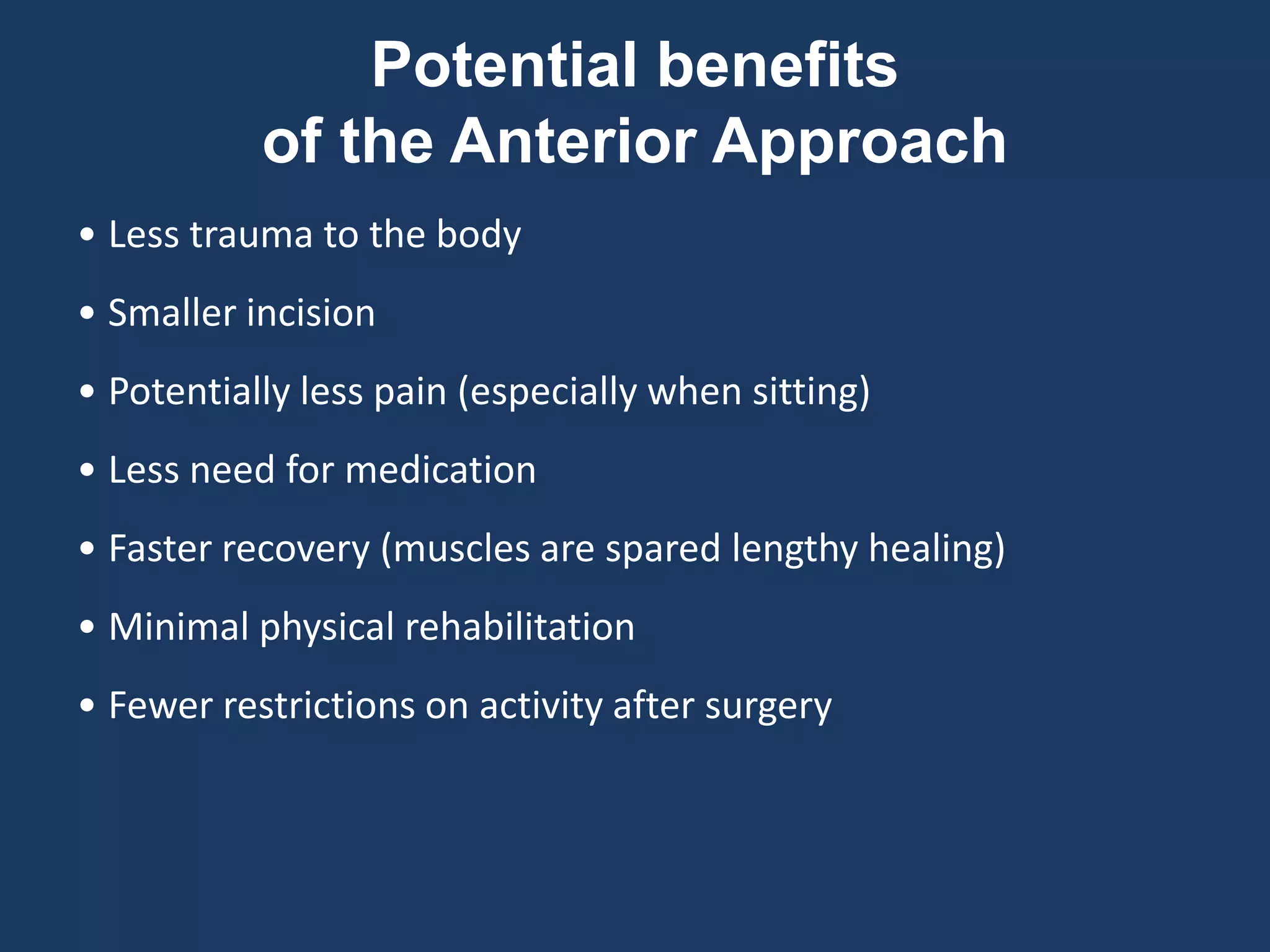 • Less trauma to the body
• Smaller incision
• Potentially less pain (especially when sitting)
• Less need for medication
• Faster recovery (muscles are spared lengthy healing)
• Minimal physical rehabilitation
• Fewer restrictions on activity after surgery
Potential benefits
of the Anterior Approach
 