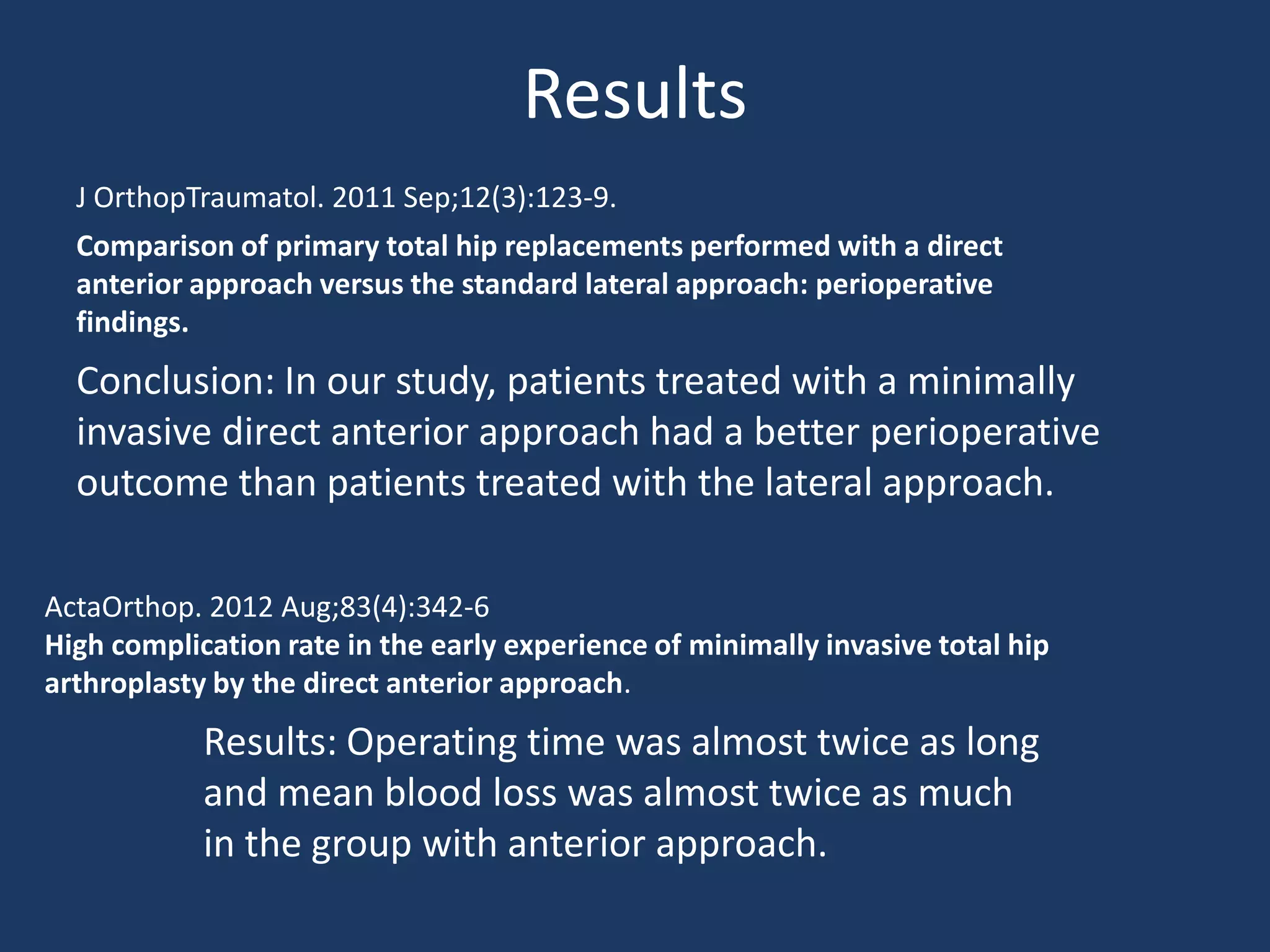 Results
Comparison of primary total hip replacements performed with a direct
anterior approach versus the standard lateral approach: perioperative
findings.
Conclusion: In our study, patients treated with a minimally
invasive direct anterior approach had a better perioperative
outcome than patients treated with the lateral approach.
ActaOrthop. 2012 Aug;83(4):342-6
High complication rate in the early experience of minimally invasive total hip
arthroplasty by the direct anterior approach.
Results: Operating time was almost twice as long
and mean blood loss was almost twice as much
in the group with anterior approach.
J OrthopTraumatol. 2011 Sep;12(3):123-9.
 