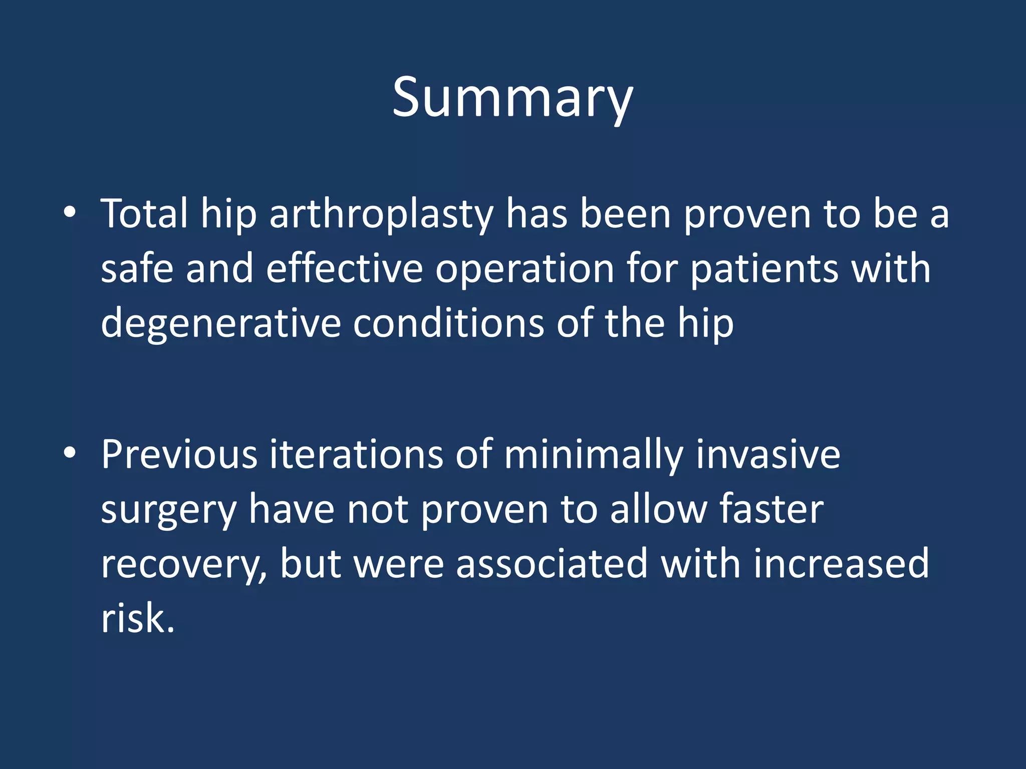 Summary
• Total hip arthroplasty has been proven to be a
safe and effective operation for patients with
degenerative conditions of the hip
• Previous iterations of minimally invasive
surgery have not proven to allow faster
recovery, but were associated with increased
risk.
 